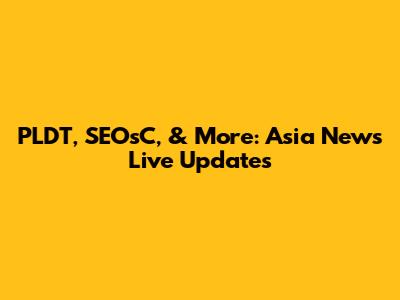 PLDT, SEOsC, & More: Asia News Live Updates