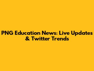PNG Education News: Live Updates & Twitter Trends