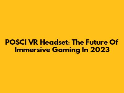 POSCI VR Headset: The Future Of Immersive Gaming In 2023