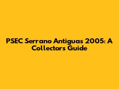 PSEC Serrano Antiguas 2005: A Collector's Guide