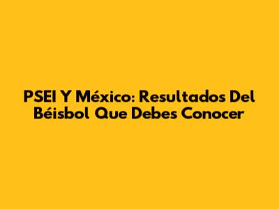 PSEI Y México: Resultados Del Béisbol Que Debes Conocer