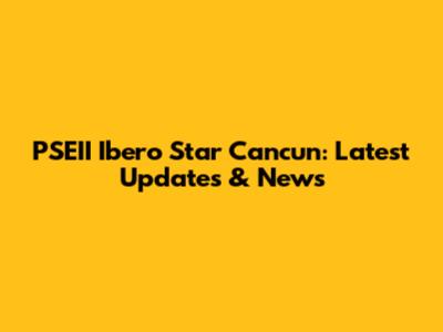 PSEII Ibero Star Cancun: Latest Updates & News