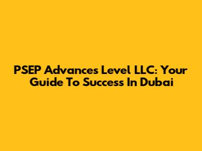 PSEP Advances Level LLC: Your Guide To Success In Dubai