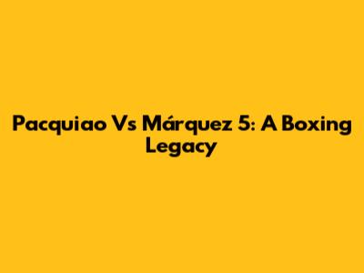 Pacquiao Vs Márquez 5: A Boxing Legacy
