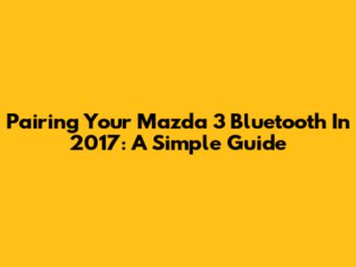 Pairing Your Mazda 3 Bluetooth In 2017: A Simple Guide
