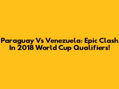 Paraguay Vs Venezuela: Epic Clash In 2018 World Cup Qualifiers!