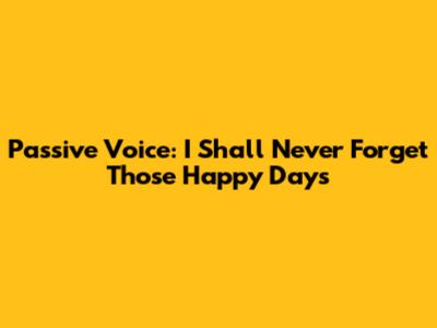 Passive Voice: "I Shall Never Forget Those Happy Days"