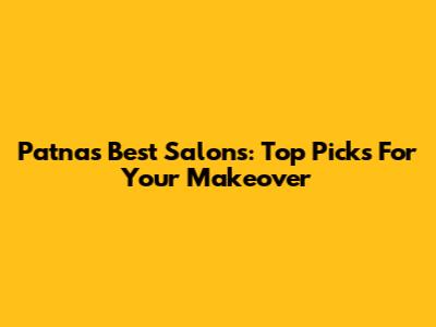 Patna's Best Salons: Top Picks For Your Makeover