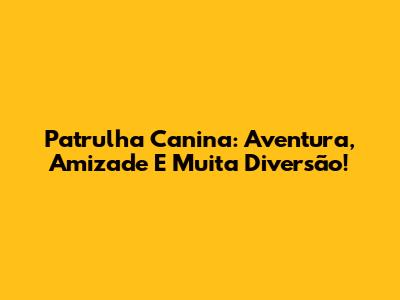 Patrulha Canina: Aventura, Amizade E Muita Diversão!