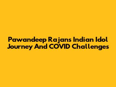 Pawandeep Rajan's Indian Idol Journey And COVID Challenges