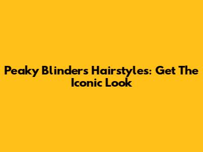 Peaky Blinders Hairstyles: Get The Iconic Look
