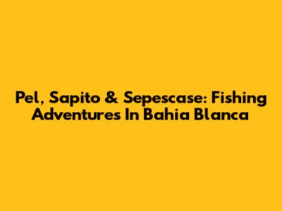 Pel, Sapito & Sepescase: Fishing Adventures In Bahia Blanca