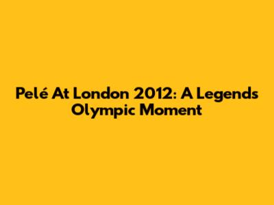 Pelé At London 2012: A Legend's Olympic Moment