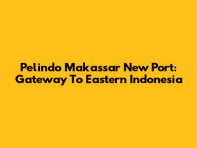 Pelindo Makassar New Port: Gateway To Eastern Indonesia