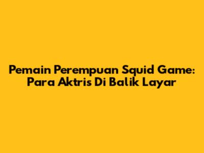 Pemain Perempuan Squid Game: Para Aktris Di Balik Layar