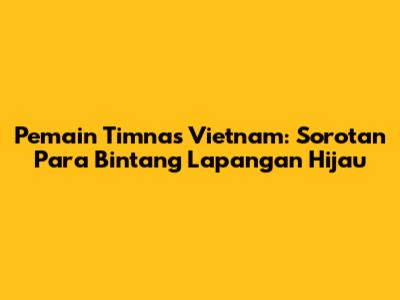 Pemain Timnas Vietnam: Sorotan Para Bintang Lapangan Hijau