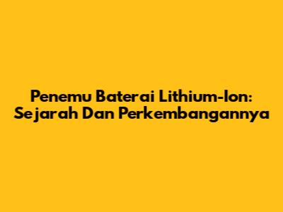 Penemu Baterai Lithium-Ion: Sejarah Dan Perkembangannya