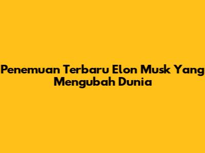 Penemuan Terbaru Elon Musk Yang Mengubah Dunia
