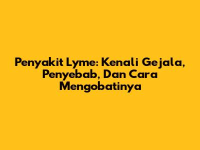 Penyakit Lyme: Kenali Gejala, Penyebab, Dan Cara Mengobatinya