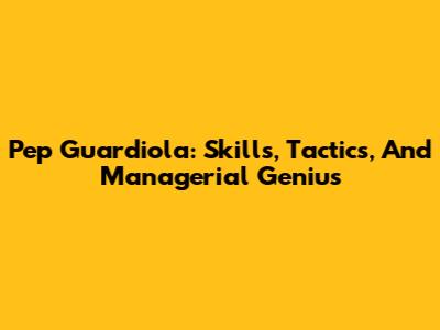 Pep Guardiola: Skills, Tactics, And Managerial Genius