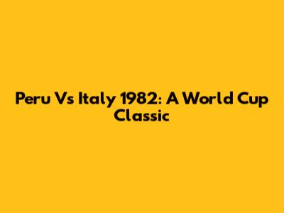 Peru Vs Italy 1982: A World Cup Classic