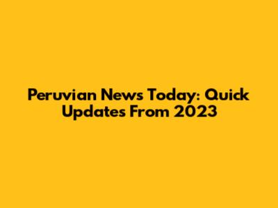 Peruvian News Today: Quick Updates From 2023