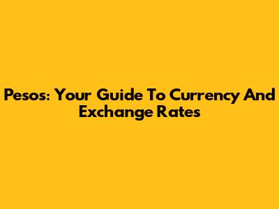Pesos: Your Guide To Currency And Exchange Rates