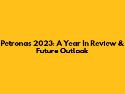Petronas 2023: A Year In Review & Future Outlook