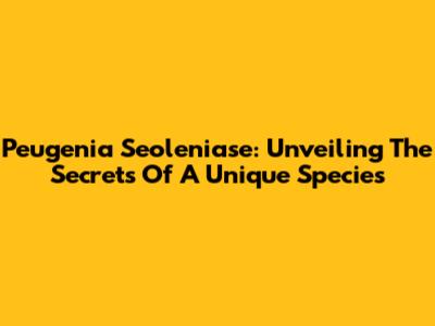 Peugenia Seoleniase: Unveiling The Secrets Of A Unique Species