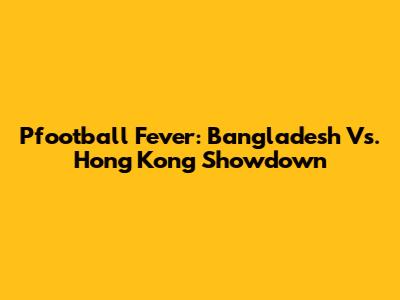 Pfootball Fever: Bangladesh Vs. Hong Kong Showdown