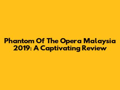 Phantom Of The Opera Malaysia 2019: A Captivating Review