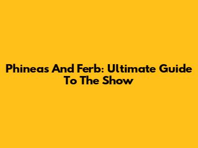 Phineas And Ferb: Ultimate Guide To The Show