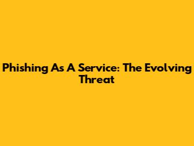 Phishing As A Service: The Evolving Threat
