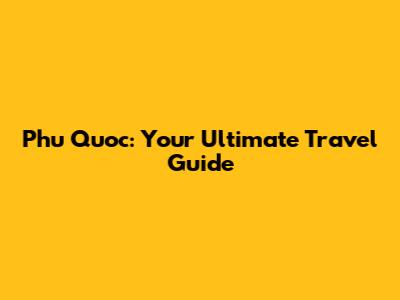 Phu Quoc: Your Ultimate Travel Guide