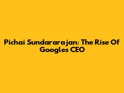 Pichai Sundararajan: The Rise Of Google's CEO