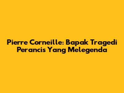 Pierre Corneille: Bapak Tragedi Perancis Yang Melegenda