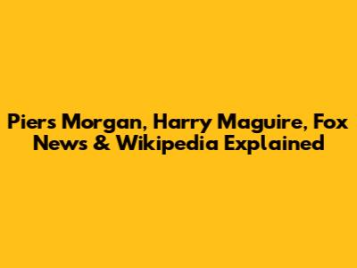 Piers Morgan, Harry Maguire, Fox News & Wikipedia Explained