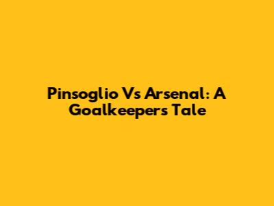 Pinsoglio Vs Arsenal: A Goalkeeper's Tale