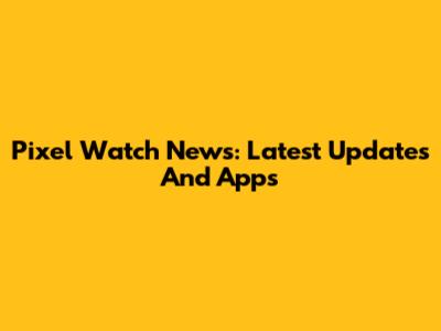 Pixel Watch News: Latest Updates And Apps