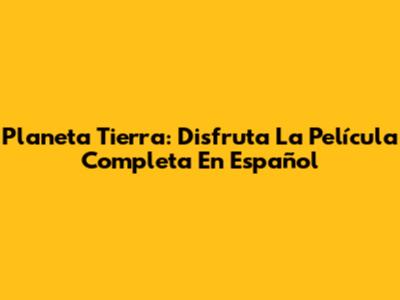 Planeta Tierra: Disfruta La Película Completa En Español