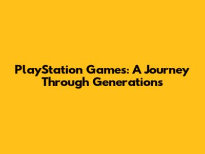 PlayStation Games: A Journey Through Generations