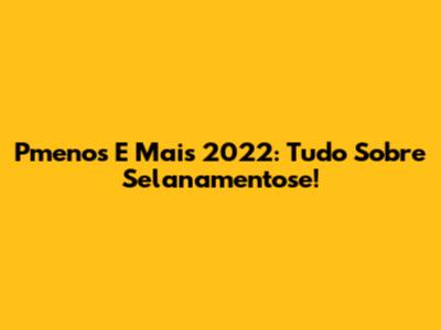 Pmenos E Mais 2022: Tudo Sobre Selanamentose!