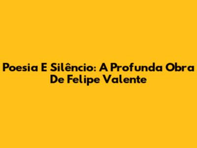 Poesia E Silêncio: A Profunda Obra De Felipe Valente