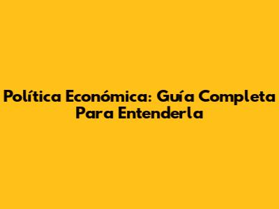 Política Económica: Guía Completa Para Entenderla