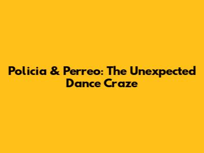 Policia & Perreo: The Unexpected Dance Craze