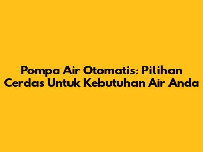Pompa Air Otomatis: Pilihan Cerdas Untuk Kebutuhan Air Anda