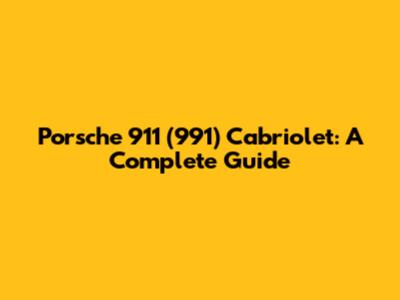 Porsche 911 (991) Cabriolet: A Complete Guide