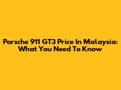 Porsche 911 GT3 Price In Malaysia: What You Need To Know