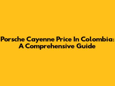 Porsche Cayenne Price In Colombia: A Comprehensive Guide
