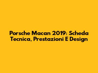 Porsche Macan 2019: Scheda Tecnica, Prestazioni E Design